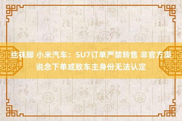 丝袜脚 小米汽车：SU7订单严禁转售 非官方渠说念下单或致车主身份无法认定