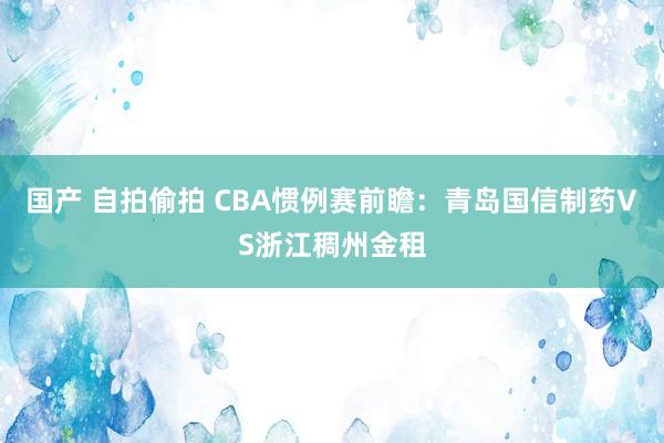 国产 自拍偷拍 CBA惯例赛前瞻:青岛国信制药VS浙江稠州金租