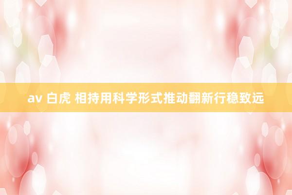 av 白虎 相持用科学形式推动翻新行稳致远
