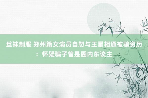 丝袜制服 郑州籍女演员自愬与王星相通被骗资历：怀疑骗子曾是圈内东谈主