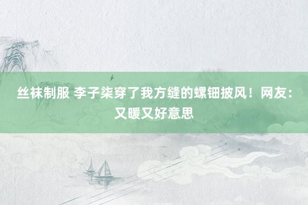 丝袜制服 李子柒穿了我方缝的螺钿披风！网友：又暖又好意思