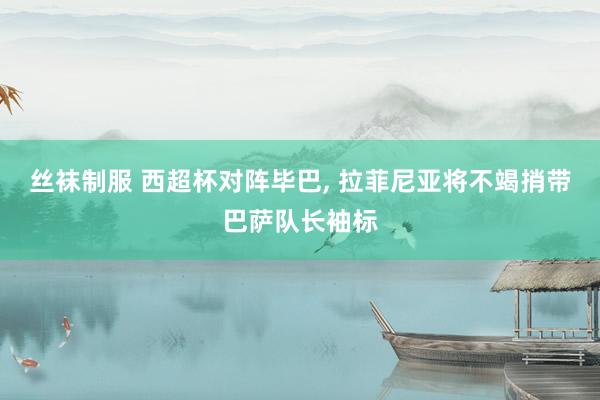 丝袜制服 西超杯对阵毕巴， 拉菲尼亚将不竭捎带巴萨队长袖标