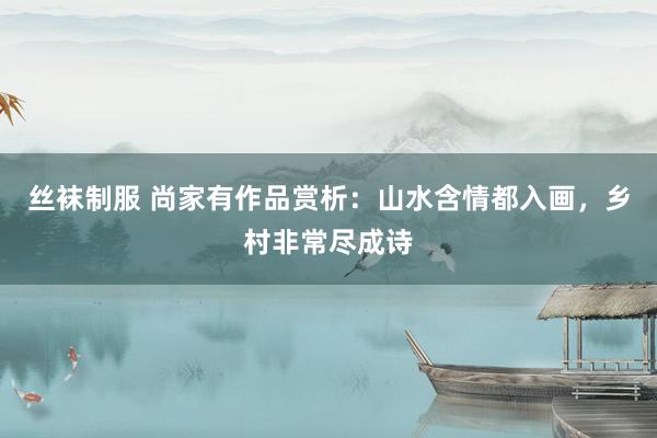 丝袜制服 尚家有作品赏析：山水含情都入画，乡村非常尽成诗