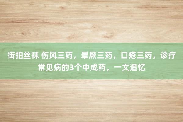 街拍丝袜 伤风三药,晕厥三药,口疮三药,诊疗常见病的3个中成药,一文追忆