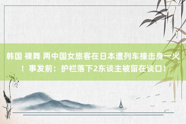 韩国 裸舞 两中国女旅客在日本遭列车撞击身一火!事发前:护栏落下2东谈主被留在谈口!