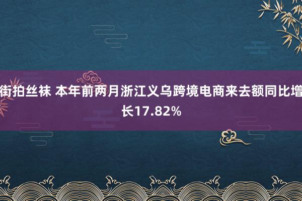 街拍丝袜 本年前两月浙江义乌跨境电商来去额同比增长17.82%