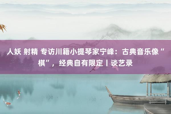 人妖 射精 专访川籍小提琴家宁峰：古典音乐像“棋”，经典自有限定丨谈艺录