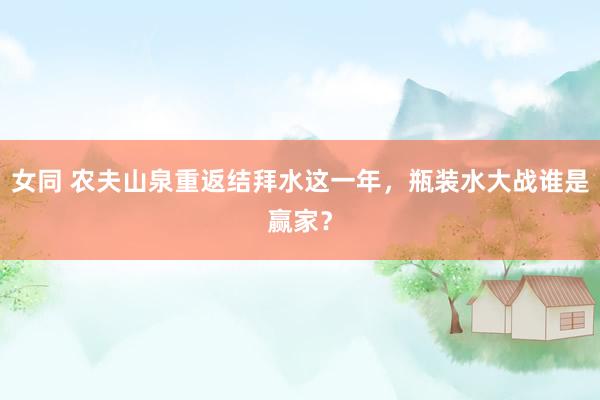 女同 农夫山泉重返结拜水这一年，瓶装水大战谁是赢家？