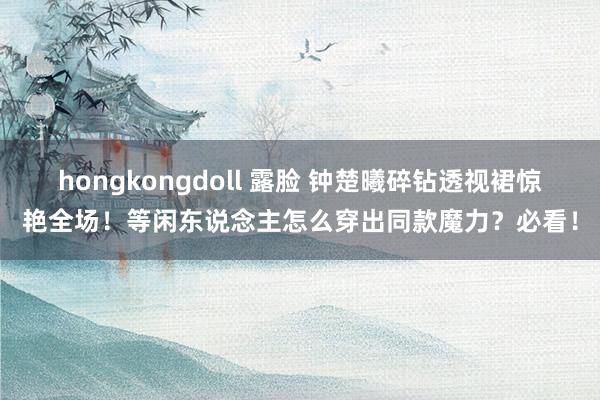 hongkongdoll 露脸 钟楚曦碎钻透视裙惊艳全场！等闲东说念主怎么穿出同款魔力？必看！