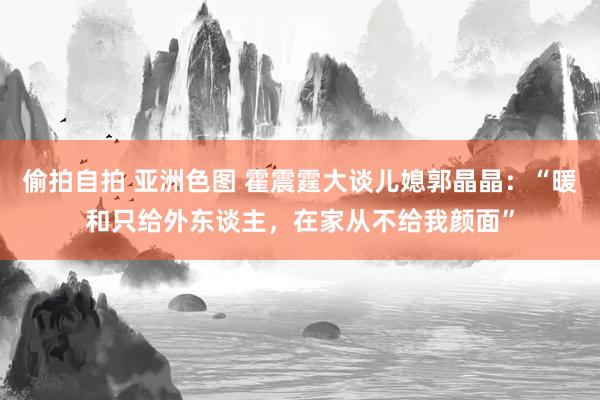 偷拍自拍 亚洲色图 霍震霆大谈儿媳郭晶晶：“暖和只给外东谈主，在家从不给我颜面”