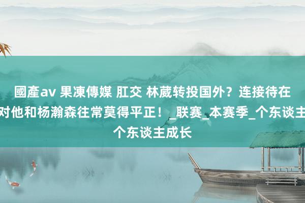 國產av 果凍傳媒 肛交 林葳转投国外？连接待在CBA对他和杨瀚森往常莫得平正！_联赛_本赛季_个东谈主成长