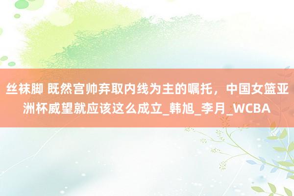 丝袜脚 既然宫帅弃取内线为主的嘱托，中国女篮亚洲杯威望就应该这么成立_韩旭_李月_WCBA