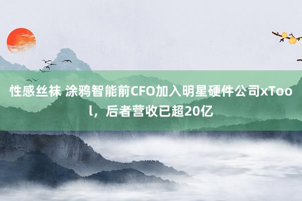 性感丝袜 涂鸦智能前CFO加入明星硬件公司xTool，后者营收已超20亿