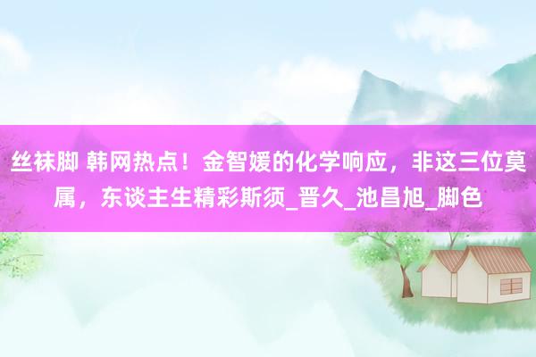 丝袜脚 韩网热点！金智媛的化学响应，非这三位莫属，东谈主生精彩斯须_晋久_池昌旭_脚色