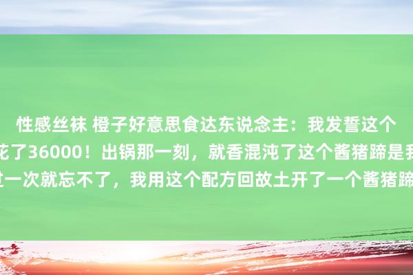 性感丝袜 橙子好意思食达东说念主:我发誓这个家传酱猪蹄配方,我花了36000!出锅那一刻,就香混沌了这个酱猪蹄是我在河南吃的,吃过一次就忘不了,我用这个配方回故土开了一个酱猪蹄店,那贸易天天火爆,我作念的酱猪蹄,每天...
