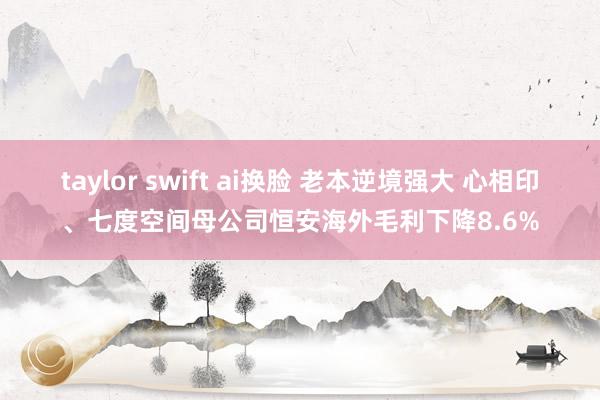 taylor swift ai换脸 老本逆境强大 心相印、七度空间母公司恒安海外毛利下降8.6%