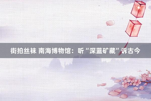 街拍丝袜 南海博物馆：听“深蓝矿藏”诉古今