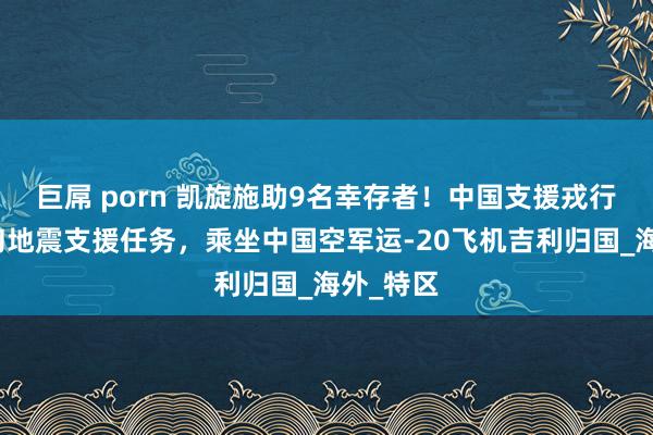 巨屌 porn 凯旋施助9名幸存者！中国支援戎行完成缅甸地震支援任务，乘坐中国空军运-20飞机吉利归国_海外_特区