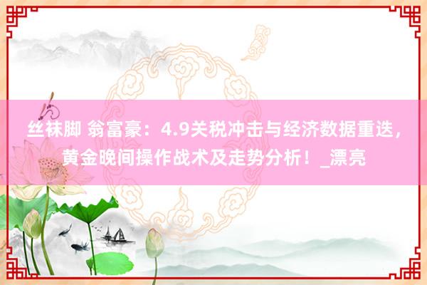 丝袜脚 翁富豪：4.9关税冲击与经济数据重迭，黄金晚间操作战术及走势分析！_漂亮