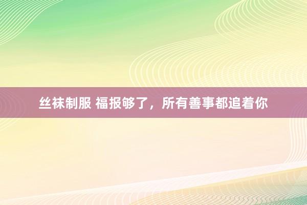 丝袜制服 福报够了，所有善事都追着你