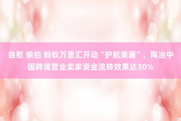 自慰 偷拍 蚂蚁万里汇开动“护航策画”，陶冶中国跨境营业卖家资金流转效果达30%
