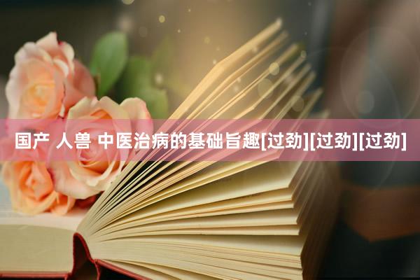 国产 人兽 中医治病的基础旨趣[过劲][过劲][过劲]