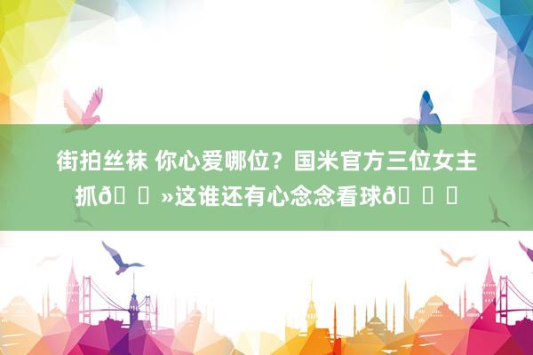 街拍丝袜 你心爱哪位？国米官方三位女主抓😻这谁还有心念念看球😍