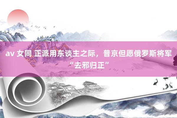 av 女同 正派用东谈主之际,普京但愿俄罗斯将军“去邪归正”