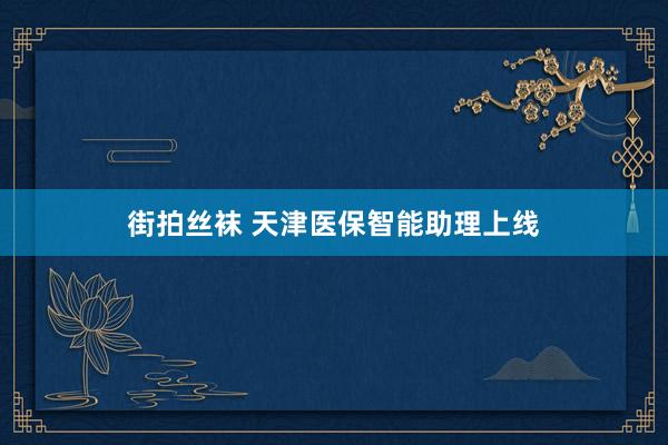街拍丝袜 天津医保智能助理上线