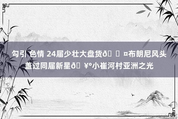 勾引 色情 24届少壮大盘货🐤布朗尼风头盖过同届新星🥰小崔河村亚洲之光