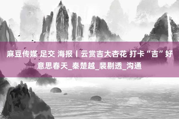 麻豆传媒 足交 海报丨云赏吉大杏花 打卡“吉”好意思春天_秦楚越_裴剔透_沟通