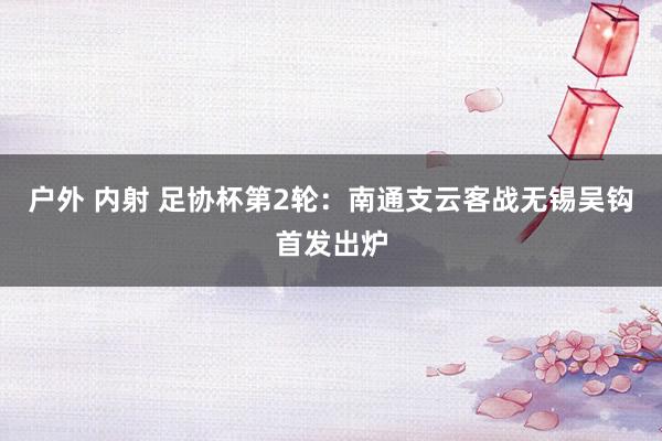 户外 内射 足协杯第2轮：南通支云客战无锡吴钩首发出炉