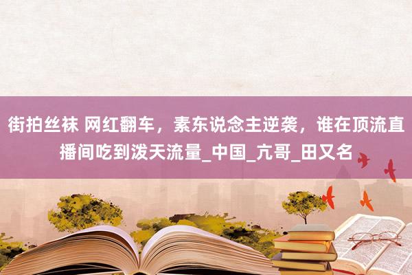 街拍丝袜 网红翻车，素东说念主逆袭，谁在顶流直播间吃到泼天流量_中国_亢哥_田又名