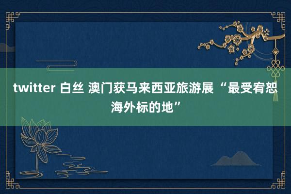 twitter 白丝 澳门获马来西亚旅游展 “最受宥恕海外标的地”