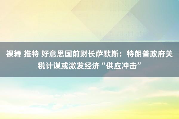 裸舞 推特 好意思国前财长萨默斯：特朗普政府关税计谋或激发经济“供应冲击”