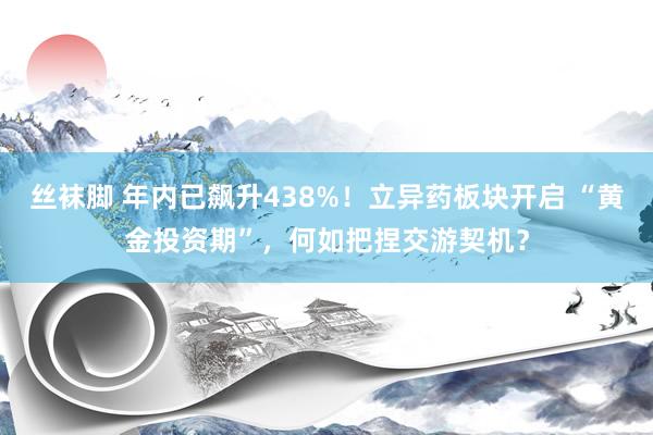 丝袜脚 年内已飙升438%！立异药板块开启 “黄金投资期”，何如把捏交游契机？