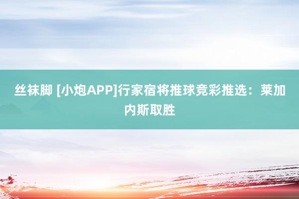 丝袜脚 [小炮APP]行家宿将推球竞彩推选：莱加内斯取胜