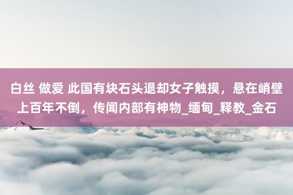白丝 做爱 此国有块石头退却女子触摸，悬在峭壁上百年不倒，传闻内部有神物_缅甸_释教_金石