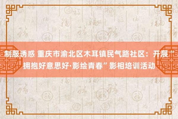 制服诱惑 重庆市渝北区木耳镇民气路社区：开展“拥抱好意思好·影绘青春”影相培训活动