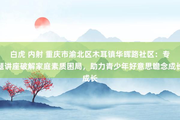 白虎 内射 重庆市渝北区木耳镇华晖路社区：专题讲座破解家庭素质困局，助力青少年好意思瞻念成长