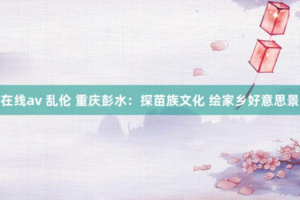 在线av 乱伦 重庆彭水：探苗族文化 绘家乡好意思景
