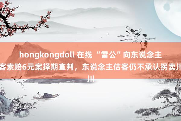 hongkongdoll 在线 “雷公”向东说念主估客索赔6元案择期宣判，东说念主估客仍不承认拐卖川川