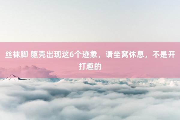 丝袜脚 躯壳出现这6个迹象，请坐窝休息，不是开打趣的