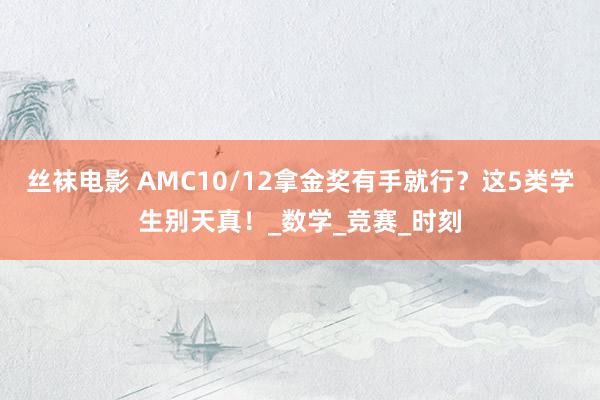 丝袜电影 AMC10/12拿金奖有手就行？这5类学生别天真！_数学_竞赛_时刻