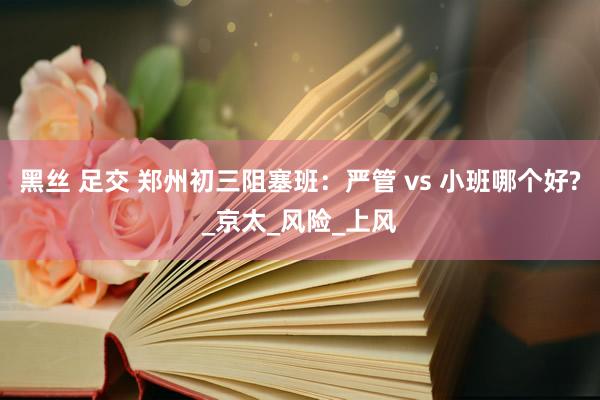 黑丝 足交 郑州初三阻塞班：严管 vs 小班哪个好?_京太_风险_上风