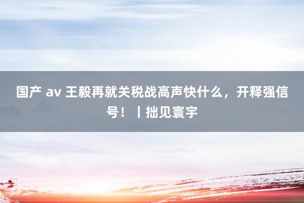 国产 av 王毅再就关税战高声快什么，开释强信号！丨拙见寰宇