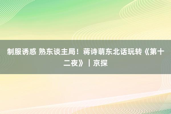 制服诱惑 熟东谈主局！蒋诗萌东北话玩转《第十二夜》｜京探