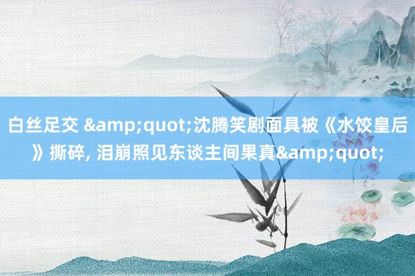 白丝足交 &quot;沈腾笑剧面具被《水饺皇后》撕碎， 泪崩照见东谈主间果真&quot;
