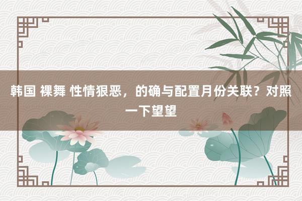 韩国 裸舞 性情狠恶，的确与配置月份关联？对照一下望望