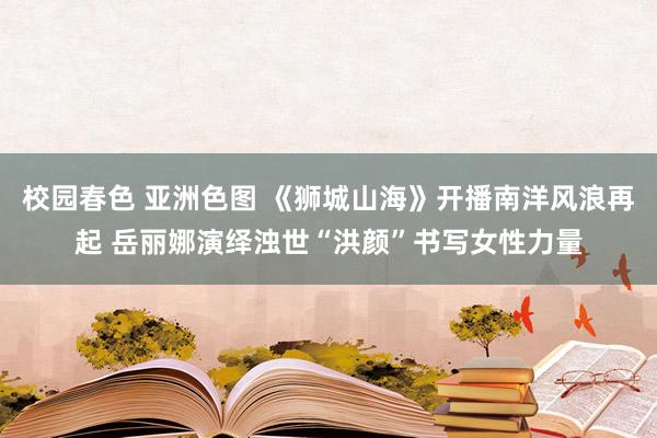校园春色 亚洲色图 《狮城山海》开播南洋风浪再起 岳丽娜演绎浊世“洪颜”书写女性力量